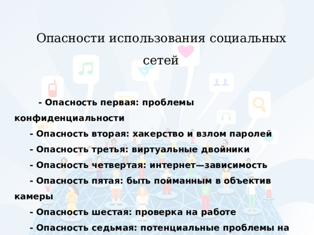 Опасности использования социальных сетей   - Опасность первая: проблемы конфиденциальности - Опасность вторая: хакерство и взлом паролей - Опасность третья: виртуальные двойники - Опасность четвертая: интернет—зависимость - Опасность пятая: быть пойманным в объектив камеры - Опасность шестая: проверка на работе - Опасность седьмая: потенциальные проблемы на рабочем месте 