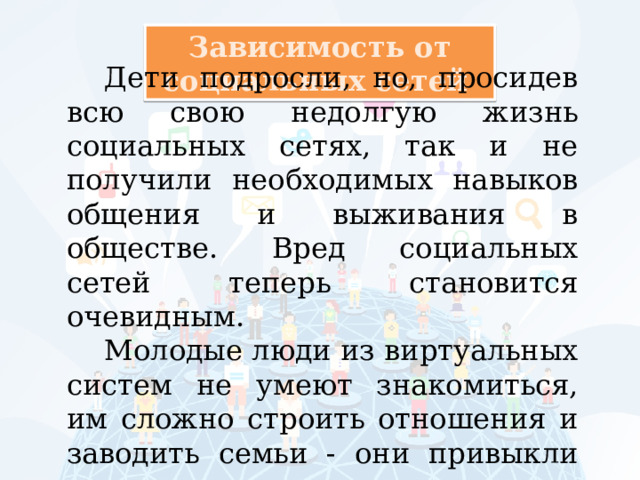 Зависимость от социальных сетей Дети подросли, но, просидев всю свою недолгую жизнь социальных сетях, так и не получили необходимых навыков общения и выживания в обществе. Вред социальных сетей теперь становится очевидным. Молодые люди из виртуальных систем не умеют знакомиться, им сложно строить отношения и заводить семьи - они привыкли прятаться за монитором . 