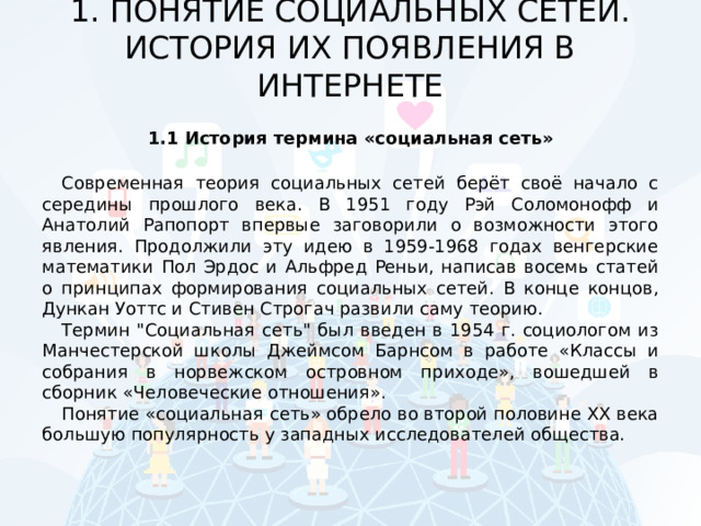 1. ПОНЯТИЕ СОЦИАЛЬНЫХ СЕТЕЙ. ИСТОРИЯ ИХ ПОЯВЛЕНИЯ В ИНТЕРНЕТЕ   1.1 История термина «социальная сеть» Современная теория социальных сетей берёт своё начало с середины прошлого века. В 1951 году Рэй Соломонофф и Анатолий Рапопорт впервые заговорили о возможности этого явления. Продолжили эту идею в 1959-1968 годах венгерские математики Пол Эрдос и Альфред Реньи, написав восемь статей о принципах формирования социальных сетей. В конце концов, Дункан Уоттс и Стивен Строгач развили саму теорию. Термин 
