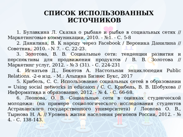 СПИСОК ИСПОЛЬЗОВАННЫХ ИСТОЧНИКОВ   1. Булавкина Л. Сказка о рыбаке и рыбке в социальных сетях // Маркетинговые коммуникации, 2010. - №1. - С. 5-8 2. Данилина, В. К народу через Facebook / Вероника Данилина // Советник, 2010. - N 7. - С. 22-23. 3. Золотова, В. В. Социальные сети: тенденции развития и перспективы для продвижения продуктов / В. В. Золотова // Маркетинг услуг, 2012. - № 3 (31). - С. 224-231 4. Игнатьев Д., Бекетов А. Настольная энциклопедия Public Relations. -2-е изд. - М.: Альпина Бизнес Букс, 2017 5. Крибель, С. С. Использование социальных сетей в образовании = Using social networks in educaion / С. С. Крибель, В. В. Шобухова // Информатика и образование, 2012. - № 4. - С. 66-68. 6. Леонова, О. В. Социальные сети в оценках студенческой молодежи: (на примере социологического исследования студентов Астраханского государственного университета) / Леонова О. В., Тырнова Н. А. // Уровень жизни населения регионов России, 2012. - № 4. - С. 138-143. 
