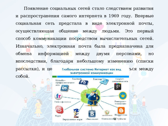 Появление социальных сетей стало следствием развития и распространения самого интернета в 1969 году. Впервые социальная сеть предстала в виде электронной почты, осуществляющая общение между людьми. Это первый способ коммуникации посредством вычислительных сетей. Изначально, электронная почта была предназначена для обмена информацией между двумя персонами, но впоследствии, благодаря небольшому изменению (списки рассылки), и целые группы людей смогли общаться между собой. 