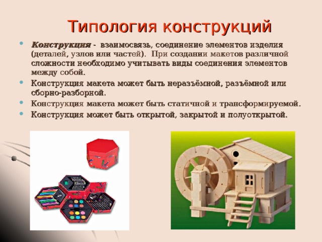 Типология конструкций Конструкция - взаимосвязь, соединение элементов изделия (деталей, узлов или частей). При создании макетов различной сложности необходимо учитывать виды соединения элементов между собой. Конструкция макета может быть неразъёмной, разъёмной или сборно-разборной. Конструкция макета может быть статичной и трансформируемой. Конструкция может быть открытой, закрытой и полуоткрытой.  