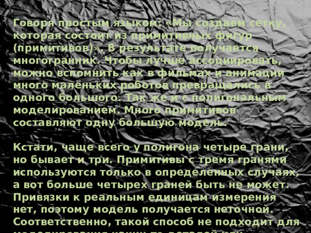 Говоря простым языком: «Мы создаем сетку, которая состоит из примитивных фигур (примитивов)». В результате получается многогранник. Чтобы лучше ассоциировать, можно вспомнить как в фильмах и анимации много маленьких роботов превращались в одного большого. Так же и с полигональным моделированием. Много примитивов составляют одну большую модель.   Кстати, чаще всего у полигона четыре грани, но бывает и три. Примитивы с тремя гранями используются только в определенных случаях, а вот больше четырех граней быть не может. Привязки к реальным единицам измерения нет, поэтому модель получается неточной. Соответственно, такой способ не подходит для моделирования каких-то деталей или архитектурных проектов, где важен каждый миллиметр. 