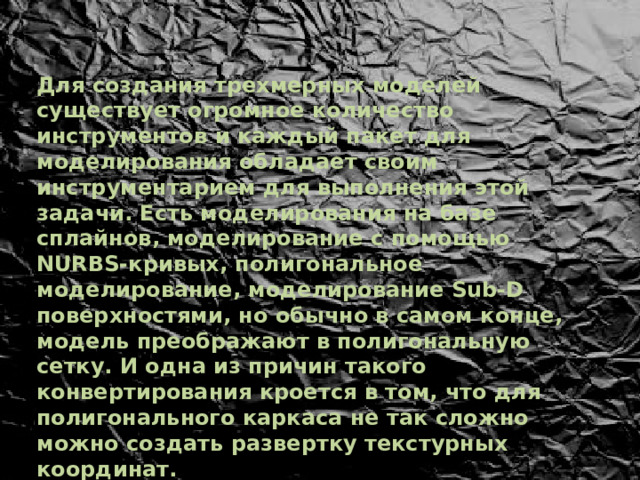 Для создания трехмерных моделей существует огромное количество инструментов и каждый пакет для моделирования обладает своим инструментарием для выполнения этой задачи. Есть моделирования на базе сплайнов, моделирование с помощью NURBS-кривых, полигональное моделирование, моделирование Sub-D поверхностями, но обычно в самом конце, модель преображают в полигональную сетку. И одна из причин такого конвертирования кроется в том, что для полигонального каркаса не так сложно можно создать развертку текстурных координат. 