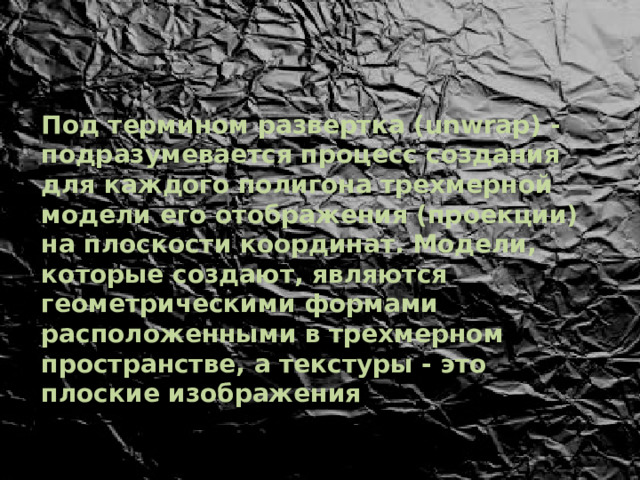 Под термином развертка (unwrap) - подразумевается процесс создания для каждого полигона трехмерной модели его отображения (проекции) на плоскости координат. Модели, которые создают, являются геометрическими формами расположенными в трехмерном пространстве, а текстуры - это плоские изображения 