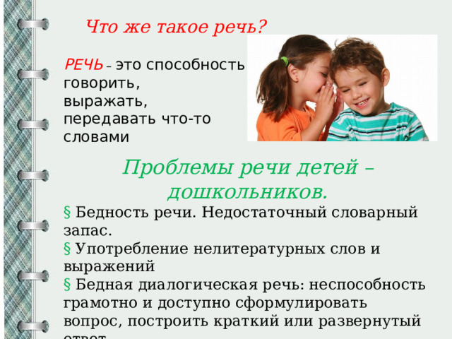  Что же такое речь?  РЕЧЬ – это способность говорить, выражать, передавать что-то словами Проблемы речи детей – дошкольников. § Бедность речи. Недостаточный словарный запас. § Употребление нелитературных слов и выражений § Бедная диалогическая речь: неспособность грамотно и доступно сформулировать вопрос, построить краткий или развернутый ответ. § Неспособность построить монолог: например сюжетный или описательный рассказ на предложенную тему, пересказ текста своими словами. 