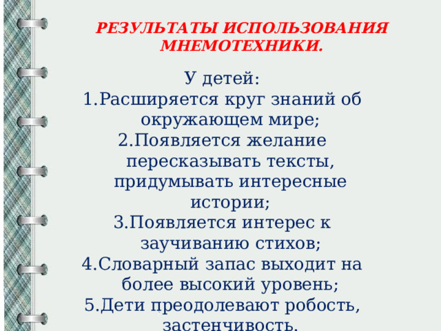 РЕЗУЛЬТАТЫ ИСПОЛЬЗОВАНИЯ МНЕМОТЕХНИКИ. У детей: Расширяется круг знаний об окружающем мире; Появляется желание пересказывать тексты, придумывать интересные истории; Появляется интерес к заучиванию стихов; Словарный запас выходит на более высокий уровень; Дети преодолевают робость, застенчивость. 