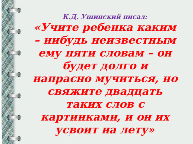К.Д. Ушинский писал: «Учите ребенка каким – нибудь неизвестным ему пяти словам – он будет долго и напрасно мучиться, но свяжите двадцать таких слов с картинками, и он их усвоит на лету» 