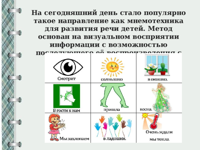 На сегодняшний день стало популярно такое направление как мнемотехника для развития речи детей. Метод основан на визуальном восприятии информации с возможностью последующего её воспроизведения с помощью изображений. 