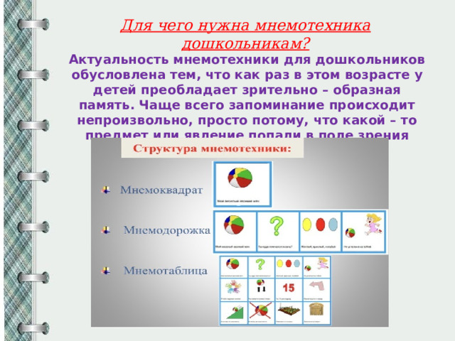 Для чего нужна мнемотехника дошкольникам? Актуальность мнемотехники для дошкольников обусловлена тем, что как раз в этом возрасте у детей преобладает зрительно – образная память. Чаще всего запоминание происходит непроизвольно, просто потому, что какой – то предмет или явление попали в поле зрения ребенка. 