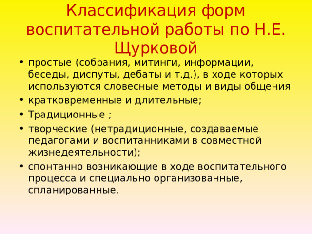 Классификация форм воспитательной работы по Н.Е. Щурковой   простые  (собрания, митинги, информации, беседы, диспуты, дебаты и т.д.), в ходе которых используются словесные методы и виды общения кратковременные и длительные; Традиционные ; творческие (нетрадиционные, создаваемые педагогами и воспитанниками в совместной жизнедеятельности); спонтанно возникающие в ходе воспитательного процесса и специально организованные, спланированные.  
