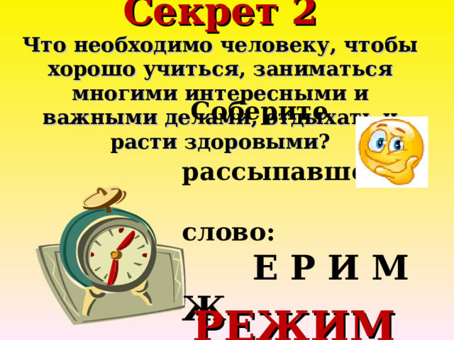 Секрет 2  Что необходимо человеку, чтобы хорошо учиться, заниматься многими интересными и важными делами, отдыхать и расти здоровыми?      Соберите  рассыпавшееся  слово:  Е Р И М Ж   РЕЖИМ 