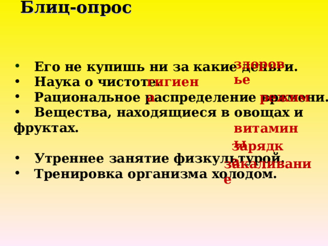 Блиц-опрос       здоровье  Его не купишь ни за какие деньги.  Наука о чистоте.  Рациональное распределение времени.  Вещества, находящиеся в овощах и фруктах.   Утреннее занятие физкультурой.  Тренировка организма холодом. гигиена режим витамины зарядка закаливание 