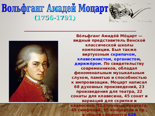 (1756-1791) Во́льфганг Амаде́й Мо́царт — видный представитель Венской классической школы композиции. Был также виртуозным скрипачом , клавесинистом , органистом , дирижёром . По свидетельству современников, обладал феноменальным музыкальным слухом, памятью и способностью к импровизации. Моцарт написал 68 духовных произведений, 23 произведения для театра, 22 сонаты для клавесина, 45 сонат и вариаций для скрипки и клавесина, 32 струнных квартета, 49 симфоний, 55 концертов и пр., в общей сложности 626 произведений. 