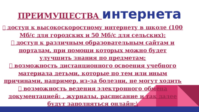 ПРЕИМУЩЕСТВА интернета  доступ к высокоскоростному интернету в школе (100 Мб/с для городских и 50 Мб/с для сельских);  доступ к различным образовательным сайтам и порталам, при помощи которых можно будет улучшить знания по предметам;  возможность дистанционного освоения учебного материала детьми, которые по тем или иным причинами, например, из-за болезни, не могут ходить  возможность ведения электронного обмена документацией: , журналы, расписание и так далее будут заполняться онлайн;\ 