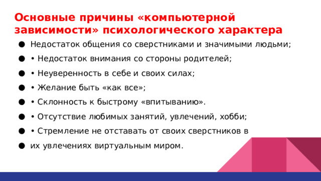 Основные причины «компьютерной  зависимости» психологического характера Недостаток общения со сверстниками и значимыми людьми; • Недостаток внимания со стороны родителей; • Неуверенность в себе и своих силах; • Желание быть «как все»; • Склонность к быстрому «впитыванию». • Отсутствие любимых занятий, увлечений, хобби; • Стремление не отставать от своих сверстников в их увлечениях виртуальным миром. 