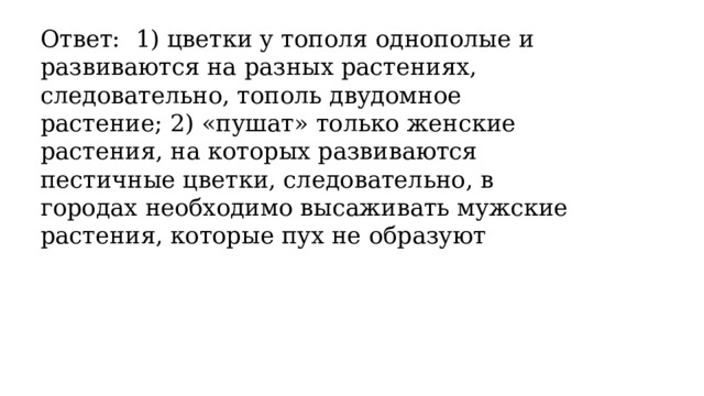 Ответ: 1) цветки у тополя однополые и развиваются на разных растениях, следовательно, тополь двудомное растение; 2) «пушат» только женские растения, на которых развиваются пестичные цветки, следовательно, в городах необходимо высаживать мужские растения, которые пух не образуют 