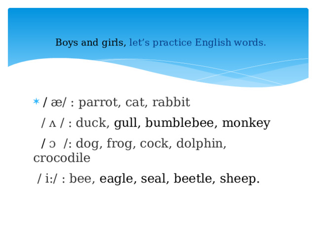   Boys and girls, let’s practice English words.   / æ/ : parrot, cat, rabbit  / ʌ / : duck, gull, bumblebee, monkey  / ɔ /: dog, frog, cock, dolphin, crocodilе  / i:/ : bee, eagle, seal, beetle, sheep. 