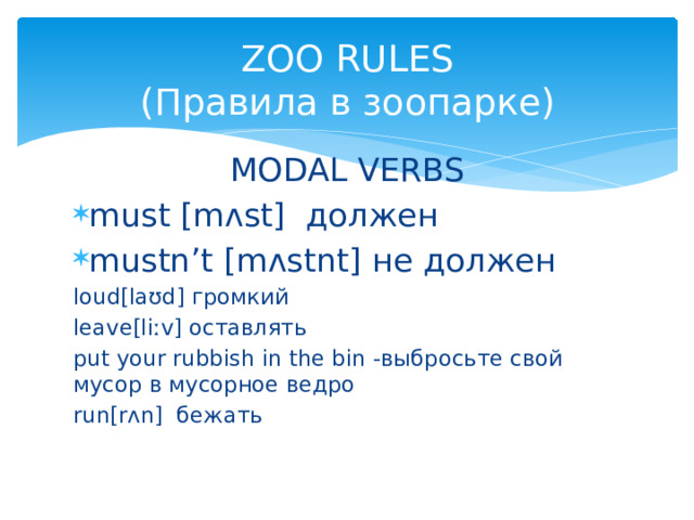 ZOO RULES  (Правила в зоопарке) MODAL VERBS must [mʌst] должен mustn’t [mʌstnt] не должен loud[laʊd] громкий leave[liːv] оставлять put your rubbish in the bin -выбросьте свой мусор в мусорное ведро run[rʌn] бежать 