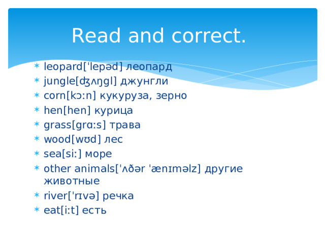 Read and correct. leopard[ˈlepəd] леопард jungle[ʤʌŋgl] джунгли corn[kɔːn] кукуруза, зерно hen[hen] курица grass[grɑːs] трава wood[wʊd] лес sea[siː] море other animals[ˈʌðər ˈænɪməlz] другие животные river[ˈrɪvə] речка eat[iːt] есть 