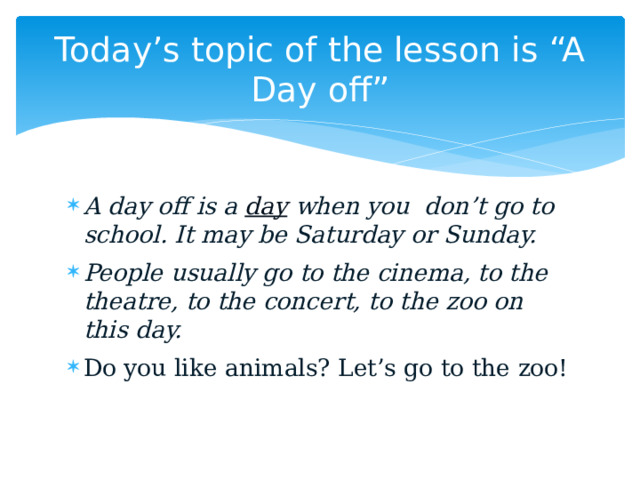Today’s topic of the lesson is “A Day off” A day off is a  day  when you don’t go to school. It may be Saturday or Sunday. People usually go to the cinema, to the theatre, to the concert, to the zoo on this day. Do you like animals? Let’s go to the zoo! 