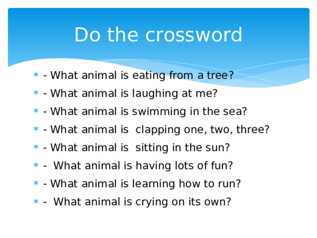 Do the crossword - What animal is eating from a tree ? - What animal is laughing at me? - What animal is swimming in the sea? - What animal is clapping one, two, three? - What animal is sitting in the sun? - What animal is having lots of fun? - What animal is learning how to run? - What animal is crying on its own? 