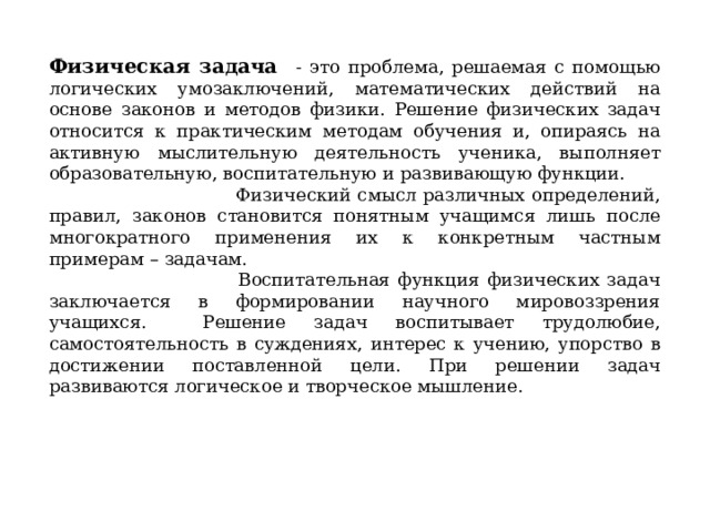  Физическая задача - это проблема, решаемая с помощью логических умозаключений, математических действий на основе законов и методов физики. Решение физических задач относится к практическим методам обучения и, опираясь на активную мыслительную деятельность ученика, выполняет образовательную, воспитательную и развивающую функции. Физический смысл различных определений, правил, законов становится понятным учащимся лишь после многократного применения их к конкретным частным примерам – задачам. Воспитательная функция физических задач заключается в формировании научного мировоззрения учащихся. Решение задач воспитывает трудолюбие, самостоятельность в суждениях, интерес к учению, упорство в достижении поставленной цели. При решении задач развиваются логическое и творческое мышление.     