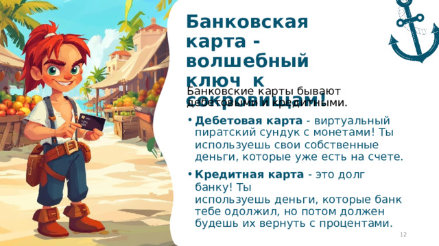 Банковская  карта  - волшебный  ключ  к  сокровищам! Банковские  карты  бывают  дебетовыми  и кредитными. Дебетовая  карта  -  виртуальный пиратский  сундук  с  монетами!  Ты используешь  свои  собственные  деньги, которые  уже  есть  на  счете. Кредитная  карта  -  это  долг  банку! Ты используешь  деньги,  которые  банк  тебе одолжил,  но  потом  должен  будешь  их вернуть  с  процентами.  