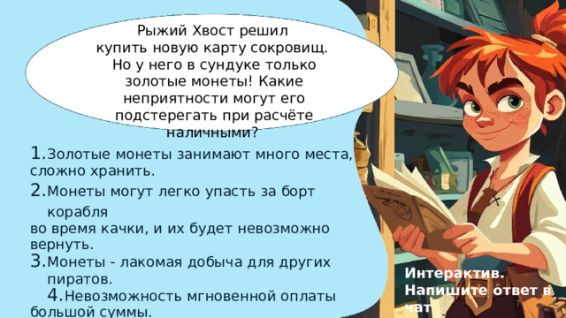 Рыжий  Хвост  решил купить  новую  карту  сокровищ. Но  у  него  в  сундуке  только  золотые монеты!  Какие  неприятности  могут его  подстерегать  при  расчёте наличными? Золотые  монеты  занимают  много  места, сложно  хранить. Монеты  могут  легко  упасть  за  борт  корабля во  время  качки,  и  их  будет  невозможно  вернуть. Монеты  -  лакомая  добыча  для  других  пиратов. Невозможность  мгновенной  оплаты  большой суммы. Все  варианты. Интерактив. Напишите  ответ  в  чат  