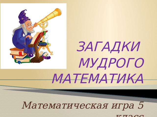      ЗАГАДКИ МУДРОГО МАТЕМАТИКА  Математическая игра 5 класс  