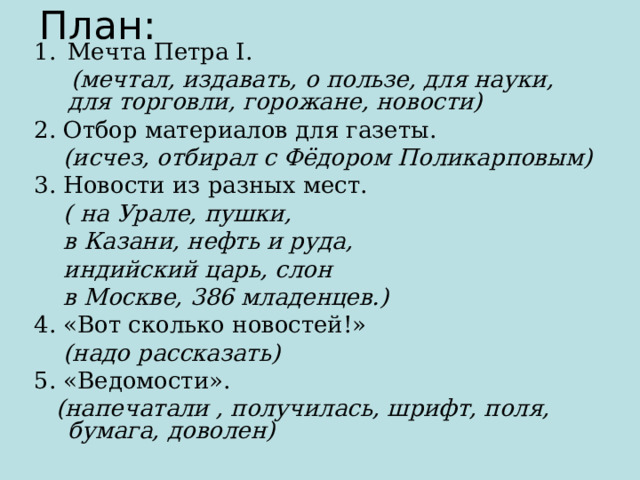 План: Мечта Петра I.  (мечтал, издавать, о пользе, для науки, для торговли, горожане, новости) 2. Отбор материалов для газеты.  (исчез, отбирал с Фёдором Поликарповым) 3. Новости из разных мест.  ( на Урале, пушки,  в Казани, нефть и руда,  индийский царь, слон  в Москве, 386 младенцев.) 4. «Вот сколько новостей!»  (надо рассказать) 5. «Ведомости».  (напечатали , получилась, шрифт, поля, бумага, доволен) 