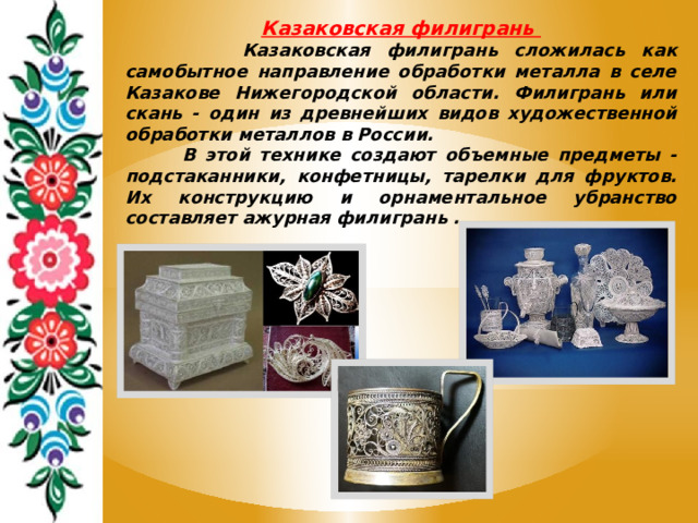 Казаковская филигрань  Казаковская филигрань сложилась как самобытное направление обработки металла в селе Казакове Нижегородской области. Филигрань или скань - один из древнейших видов художественной обработки металлов в России.  В этой технике создают объемные предметы - подстаканники, конфетницы, тарелки для фруктов. Их конструкцию и орнаментальное убранство составляет ажурная филигрань . 