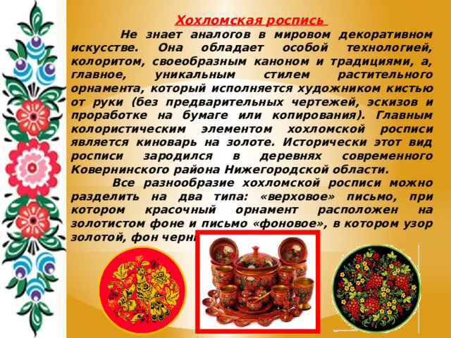 Хохломская роспись  Не знает аналогов в мировом декоративном искусстве. Она обладает особой технологией, колоритом, своеобразным каноном и традициями, а, главное, уникальным стилем растительного орнамента, который исполняется художником кистью от руки (без предварительных чертежей, эскизов и проработке на бумаге или копирования). Главным колористическим элементом хохломской росписи является киноварь на золоте. Исторически этот вид росписи зародился в деревнях современного Ковернинского района Нижегородской области.  Все разнообразие хохломской росписи можно разделить на два типа: «верховое» письмо, при котором красочный орнамент расположен на золотистом фоне и письмо «фоновое», в котором узор золотой, фон черный или красный. 