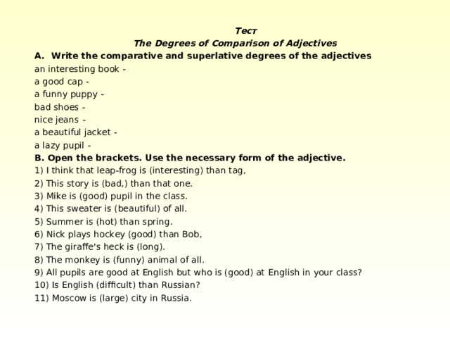    Тест   The Degrees of Comparison of Adjectives Write the comparative and superlative degrees of the adjectives an interesting book - a good cap - a funny puppy - bad shoes - nice jeans - a beautiful jacket - a lazy pupil - B. Open the brackets. Use the necessary form of the adjective. 1) I think that leap-frog is (interesting) than tag, 2) This story is (bad,) than that one. 3) Mike is (good) pupil in the class. 4 ) This sweater is (beautiful) of all. 5 ) Summer is (hot) than spring. 6 ) Nick plays hockey (good) than Bob, 7 ) The giraffe's heck is (long). 8 ) The monkey is (funny) animal of all. 9 ) All pupils are good at English but who is (good) at  English in  your class? 1 0 ) Is English (difficult) than Russian? 1 1 ) Moscow is (large) city in Russia. 