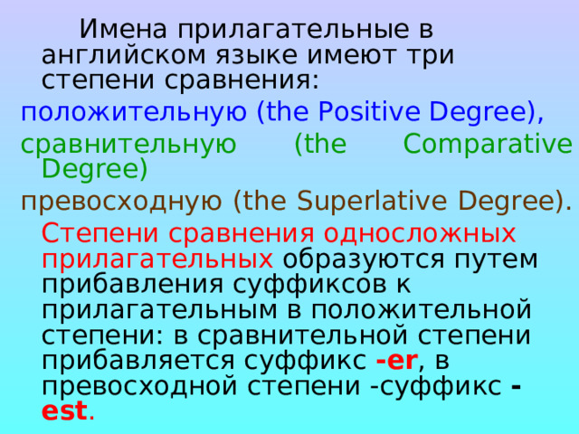  Имена прилагательные в английском языке имеют три степени сравнения: положительную (the Positive Degree),  сравнительную ( the Comparative Degree)  превосходную ( the Superlative Degree).    Степени сравнения односложных прилагательных образуются путем прибавления суффиксов к прилагательным в положительной степени: в сравнительной степени прибавляется суффикс -еr , в превосходной степени -суффикс - est .   