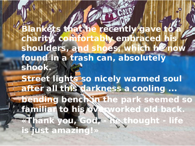 Blankets that he recently gave to a charity, comfortably embraced his shoulders, and shoes, which he now found in a trash can, absolutely shook. Street lights so nicely warmed soul after all this darkness a cooling ... bending bench in the park seemed so familiar to his overworked old back. «Thank you, God, - he thought - life is just amazing!» 