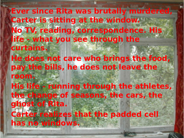Ever since Rita was brutally murdered, Carter is sitting at the window. No TV, reading, correspondence. His life - what you see through the curtains. He does not care who brings the food, pay the bills, he does not leave the room. His life - running through the athletes, the change of seasons, the cars, the ghost of Rita. Carter realizes that the padded cell has no windows.  