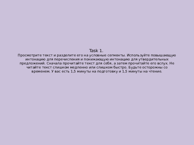 Task 1.  Просмотрите текст и разделите его на условные сегменты. Используйте повышающую интонацию для перечисления и понижающую интонацию для утвердительных предложений. Сначала прочитайте текст для себя, а затем прочитайте его вслух. Не читайте текст слишком медленно или слишком быстро. Будьте осторожны со временем. У вас есть 1,5 минуты на подготовку и 1,5 минуты на чтение. 