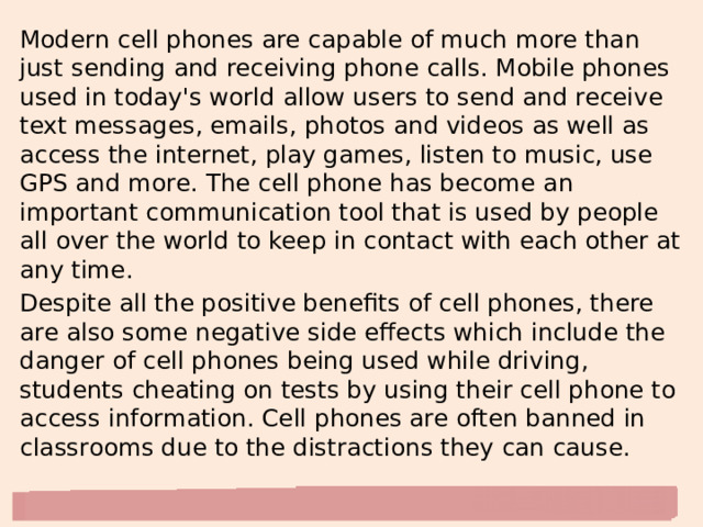 Modern cell phones are capable of much more than just sending and receiving phone calls. Mobile phones used in today's world allow users to send and receive text messages, emails, photos and videos as well as access the internet, play games, listen to music, use GPS and more. The cell phone has become an important communication tool that is used by people all over the world to keep in contact with each other at any time. Despite all the positive benefits of cell phones, there are also some negative side effects which include the danger of cell phones being used while driving, students cheating on tests by using their cell phone to access information. Cell phones are often banned in classrooms due to the distractions they can cause. 