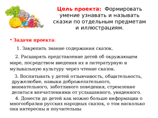Цель проекта:  Формировать умение узнавать и называть сказки по отдельным предметам и иллюстрациям. Задачи проекта :  1. Закрепить знание содержания сказок.  2. Расширять представление детей об окружающем мире, посредством введения их в литературную и музыкальную культуру через чтение сказок.   3. Воспитывать у детей отзывчивость, общительность, дружелюбие, навыки доброжелательного, внимательного, заботливого поведения, стремление делиться впечатлениями от услышанного, увиденного.  4 . Донести до детей как можно больше информации о многообразии русских народных сказок, о том насколько они интересны и поучительны 