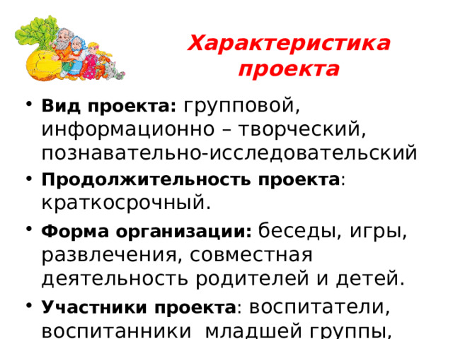 Характеристика проекта Вид проекта: групповой, информационно – творческий, познавательно-исследовательский Продолжительность проекта : краткосрочный. Форма организации:  беседы, игры, развлечения, совместная деятельность родителей и детей. Участники проекта : воспитатели, воспитанники младшей группы, родители. 