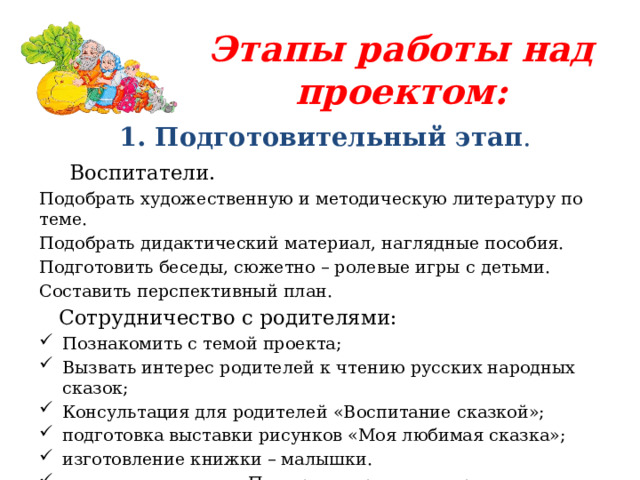 Этапы работы над проектом: 1. Подготовительный этап .  Воспитатели. Подобрать художественную и методическую литературу по теме. Подобрать дидактический материал, наглядные пособия. Подготовить беседы, сюжетно – ролевые игры с детьми. Составить перспективный план.  Сотрудничество с родителями: Познакомить с темой проекта; Вызвать интерес родителей к чтению русских народных сказок; Консультация для родителей «Воспитание сказкой»; подготовка выставки рисунков «Моя любимая сказка»; изготовление книжки – малышки. книжная выставка «По дорожке русских народных сказок»; 