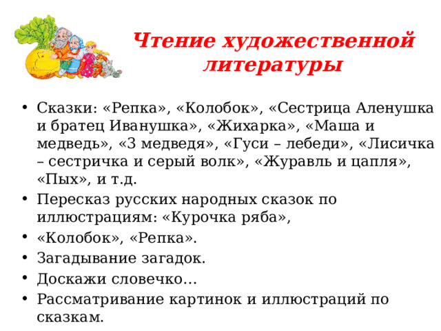 Чтение художественной литературы Сказки: «Репка», «Колобок», «Сестрица Аленушка и братец Иванушка», «Жихарка», «Маша и медведь», «3 медведя», «Гуси – лебеди», «Лисичка – сестричка и серый волк», «Журавль и цапля», «Пых», и т.д. Пересказ русских народных сказок по иллюстрациям: «Курочка ряба», «Колобок», «Репка». Загадывание загадок. Доскажи словечко… Рассматривание картинок и иллюстраций по сказкам. Рассказывание сказок с помощью мнемотаблиц. 