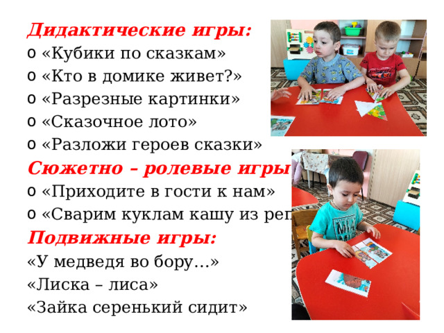 Дидактические игры: «Кубики по сказкам» «Кто в домике живет?» «Разрезные картинки» «Сказочное лото» «Разложи героев сказки» Сюжетно – ролевые игры: «Приходите в гости к нам» «Сварим куклам кашу из репы» Подвижные игры: «У медведя во бору…» «Лиска – лиса» «Зайка серенький сидит» 
