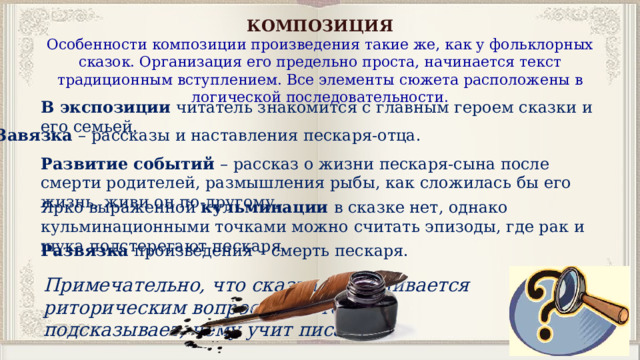 КОМПОЗИЦИЯ Особенности композиции произведения такие же, как у фольклорных сказок. Организация его предельно проста, начинается текст традиционным вступлением. Все элементы сюжета расположены в логической последовательности. В экспозиции  читатель знакомится с главным героем сказки и его семьей.  Завязка  – рассказы и наставления пескаря-отца. Развитие событий – рассказ о жизни пескаря-сына после смерти родителей, размышления рыбы, как сложилась бы его жизнь, живи он по-другому. Ярко выраженной кульминации в сказке нет, однако кульминационными точками можно считать эпизоды, где рак и щука подстерегают пескаря. Развязка произведения – смерть пескаря. Примечательно, что сказка заканчивается риторическим вопросом, который подсказывает, чему учит писатель. 