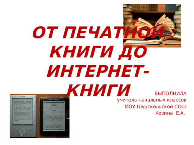 ОТ ПЕЧАТНОЙ КНИГИ ДО ИНТЕРНЕТ-КНИГИ ВЫПОЛНИЛА учитель начальных классов МОУ Шурскольской СОШ Козина Е.А. 