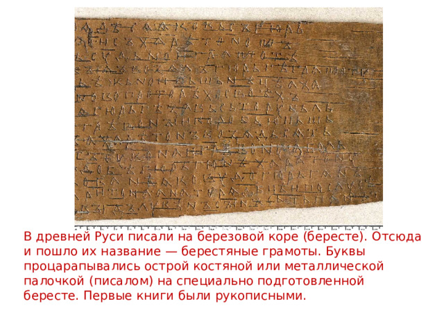 В древней Руси писали на березовой коре (бересте). Отсюда и пошло их название — берестяные грамоты. Буквы процарапывались острой костяной или металлической палочкой (писалом) на специально подготовленной бересте. Первые книги были рукописными. 