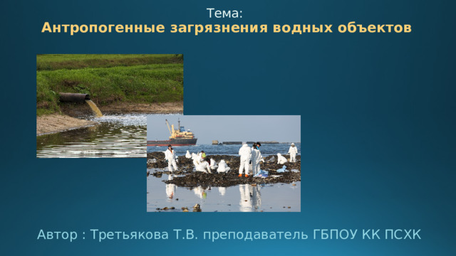 Тема:   Антропогенные загрязнения водных объектов   Автор : Третьякова Т.В. преподаватель ГБПОУ КК ПСХК  