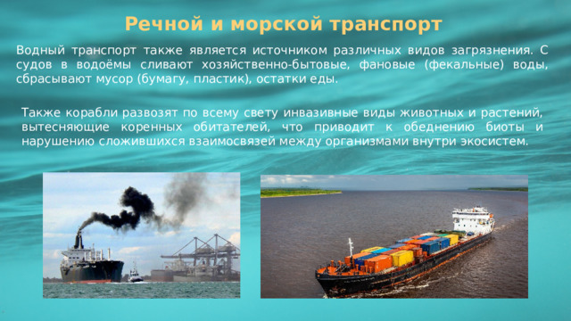 Речной и морской транспорт Водный транспорт также является источником различных видов загрязнения. С судов в водоёмы сливают хозяйственно-бытовые, фановые (фекальные) воды, сбрасывают мусор (бумагу, пластик), остатки еды. Также корабли развозят по всему свету инвазивные виды животных и растений, вытесняющие коренных обитателей, что приводит к обеднению биоты и нарушению сложившихся взаимосвязей между организмами внутри экосистем. 