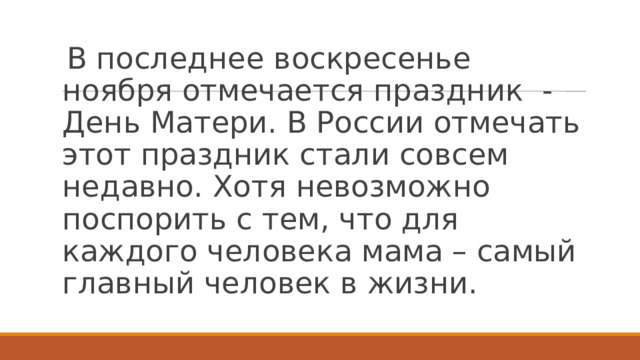 В последнее воскресенье ноября отмечается праздник  - День Матери. В России отмечать этот праздник стали совсем недавно. Хотя невозможно поспорить с тем, что для каждого человека мама – самый главный человек в жизни. 
